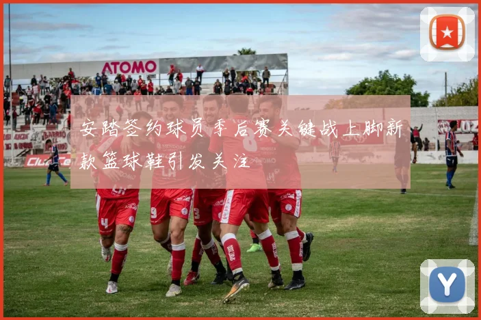 安踏签约球员季后赛关键战上脚新款篮球鞋引发关注