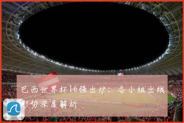 巴西世界杯16强出炉：各小组出线形势深度解析
